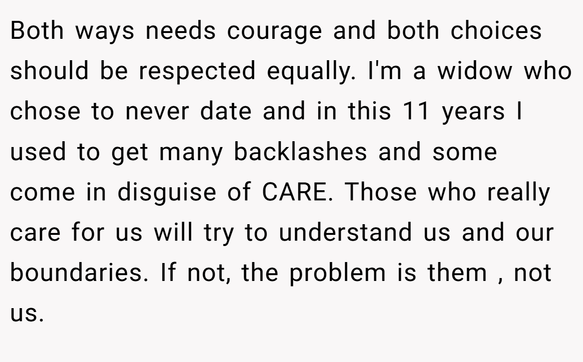 Both ways needs courage and both choices should be respected equally. I'm a widow who chose to never date and in this 11 years I used to get many backlashes and some come in disguise of CARE. Those who really care for us will try to understand us and our boundaries. If not, the problem is them , not us.