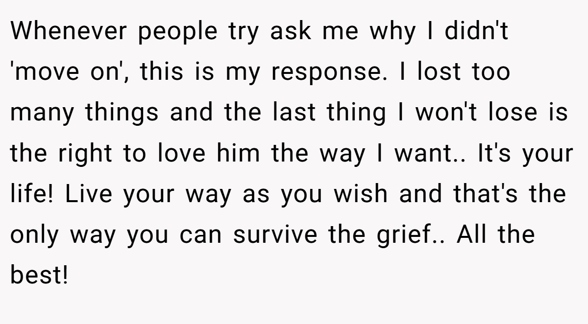 Whenever people try ask me why I didn't 'move on', this is my response. I lost too many things and the last thing I won't lose is the right to love him the way I want.. It's your life! Live your way as you wish and that's the only way you can survive the grief.. All the best!