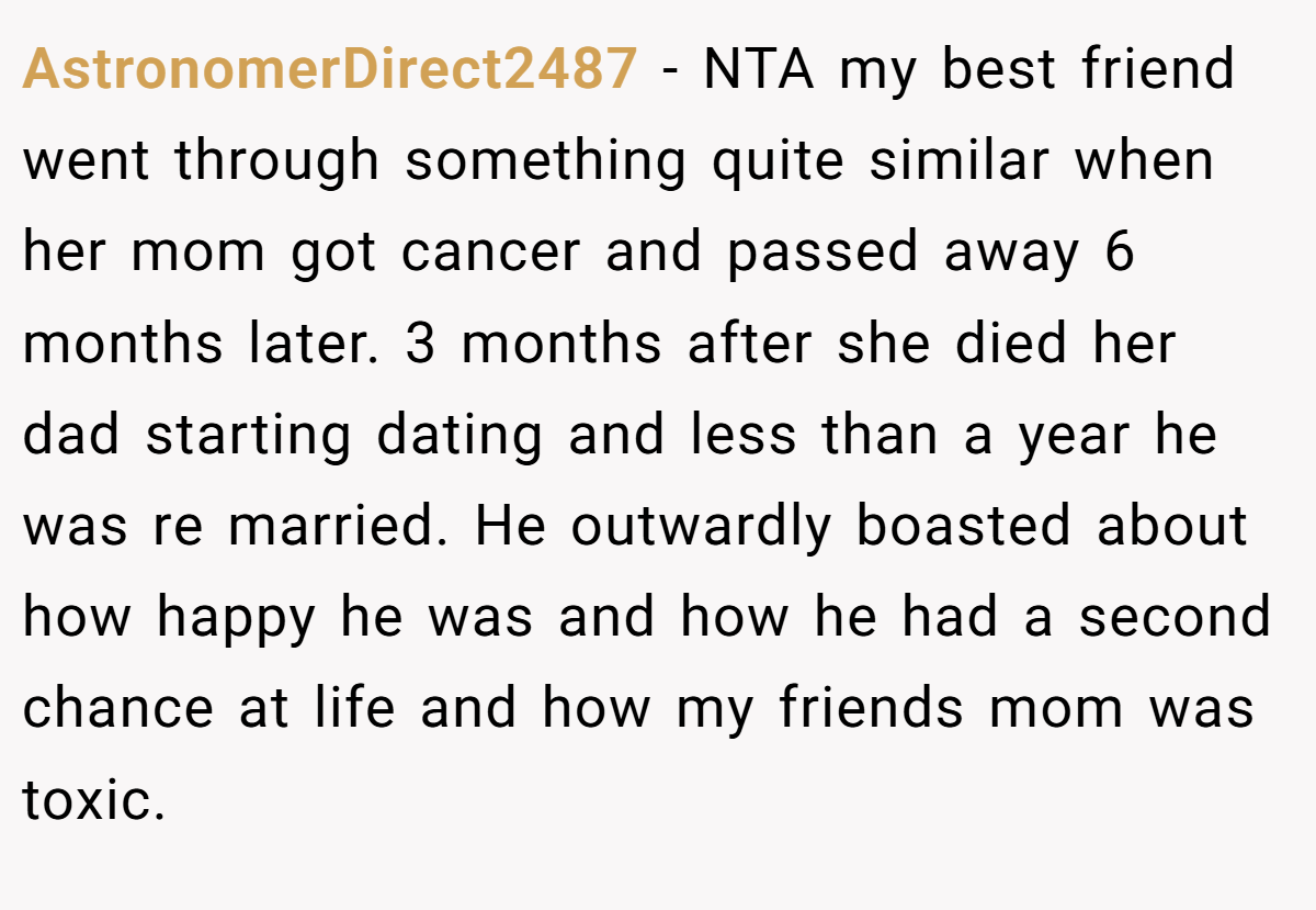 AstronomerDirect2487 - NTA my best friend went through something quite similar when her mom got cancer and passed away 6 months later. 3 months after she died her dad starting dating and less than a year he was re married. He outwardly boasted about how happy he was and how he had a second chance at life and how my friends mom was toxic.
