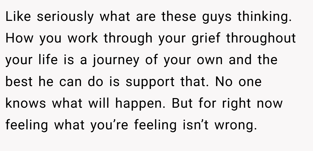 Like seriously what are these guys thinking. How you work through your grief throughout your life is a journey of your own and the best he can do is support that. No one knows what will happen. But for right now feeling what you’re feeling isn’t wrong.