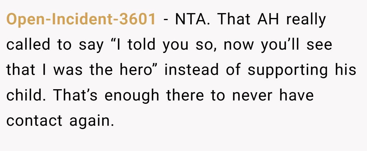 Open-Incident-3601 - NTA. That AH really called to say “I told you so, now you’ll see that I was the hero” instead of supporting his child. That’s enough there to never have contact again.