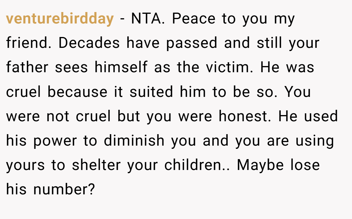 venturebirdday - NTA. Peace to you my friend. Decades have passed and still your father sees himself as the victim. He was cruel because it suited him to be so. You were not cruel but you were honest. He used his power to diminish you and you are using yours to shelter your children.. Maybe lose his number?