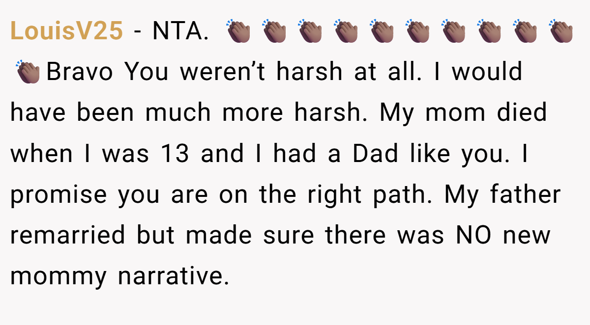 LouisV25 - NTA. 👏🏾👏🏾👏🏾👏🏾👏🏾👏🏾👏🏾👏🏾👏🏾👏🏾👏🏾Bravo You weren’t harsh at all. I would have been much more harsh. My mom died when I was 13 and I had a Dad like you. I promise you are on the right path. My father remarried but made sure there was NO new mommy narrative.