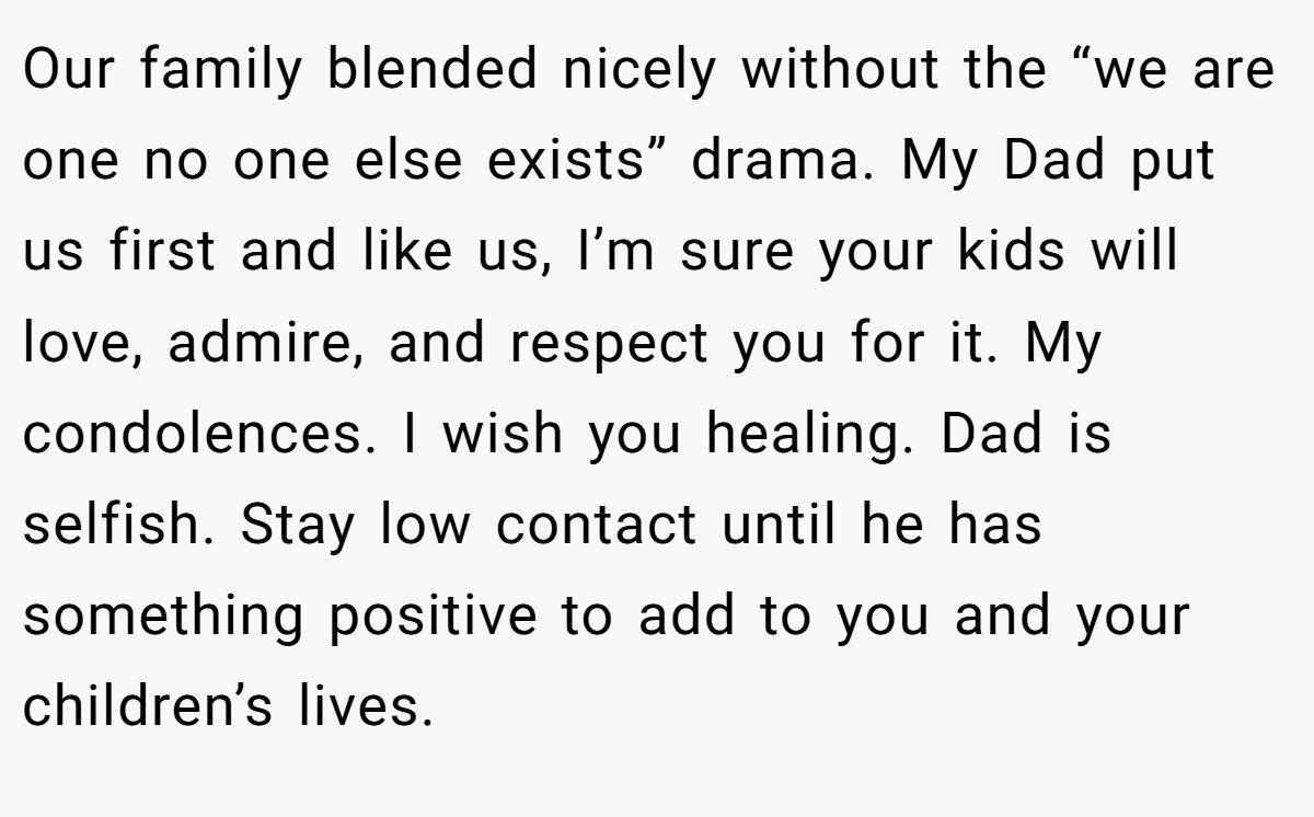 Our family blended nicely without the “we are one no one else exists” drama. My Dad put us first and like us, I’m sure your kids will love, admire, and respect you for it. My condolences. I wish you healing. Dad is selfish. Stay low contact until he has something positive to add to you and your children’s lives.