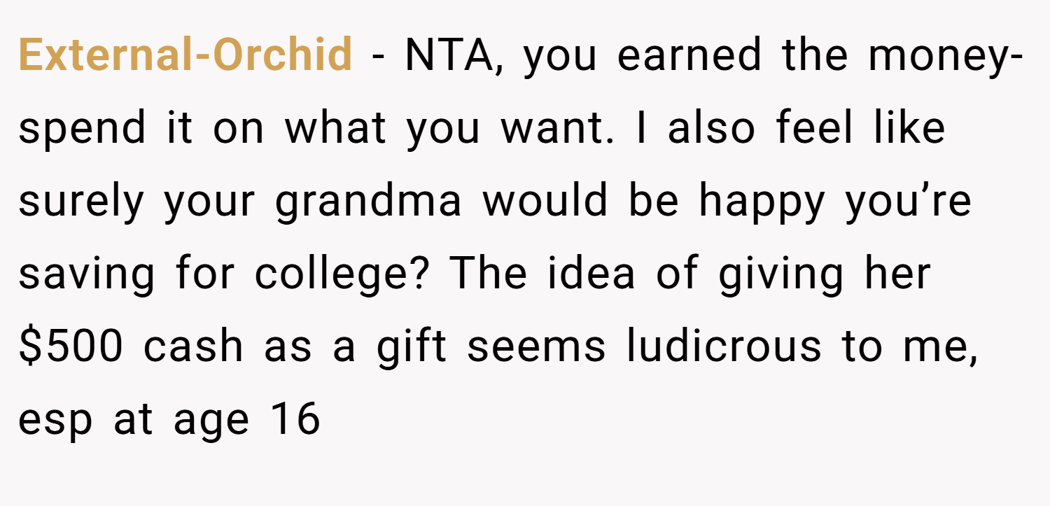 External-Orchid − NTA, you earned the money- spend it on what you want. I also feel like surely your grandma would be happy you’re saving for college? The idea of giving her $500 cash as a gift seems ludicrous to me, esp at age 16