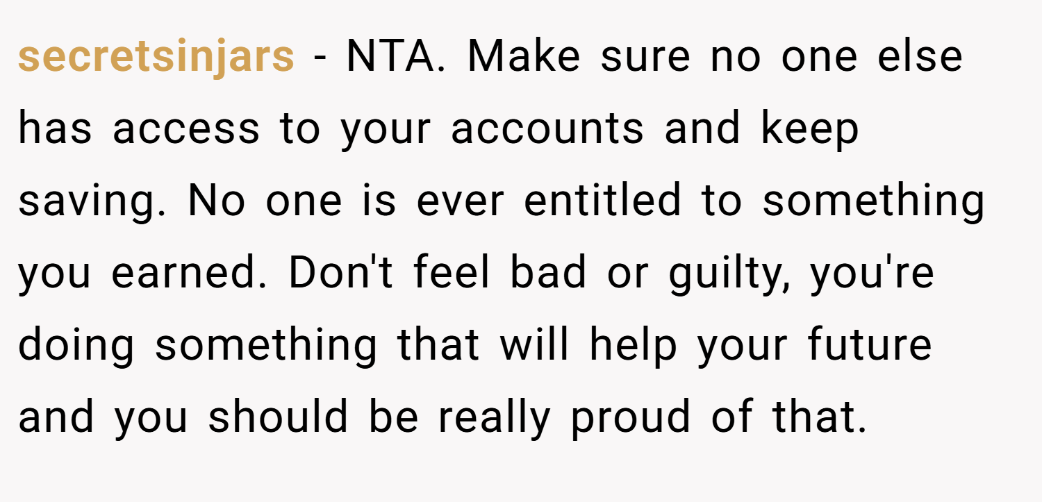 secretsinjars − NTA. Make sure no one else has access to your accounts and keep saving. No one is ever entitled to something you earned. Don't feel bad or guilty, you're doing something that will help your future and you should be really proud of that.