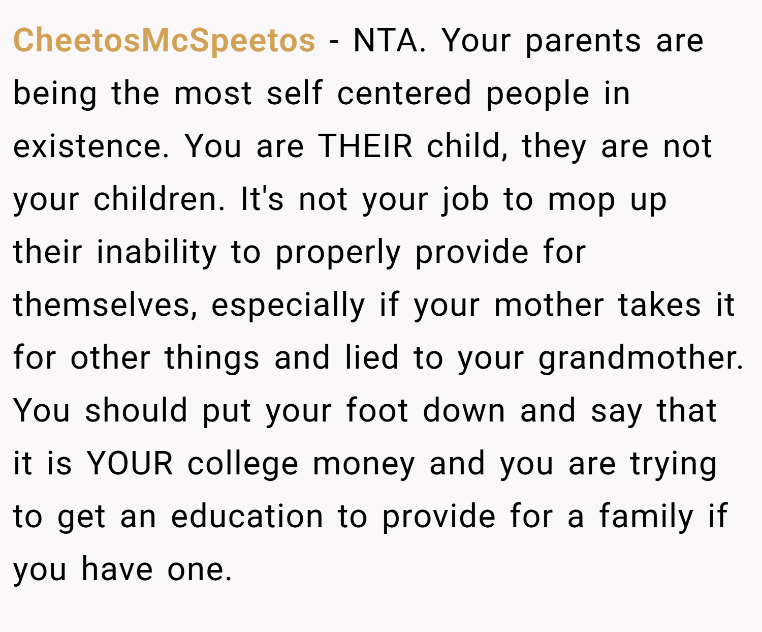 CheetosMcSpeetos − NTA. Your parents are being the most self centered people in existence. You are THEIR child, they are not your children. It's not your job to mop up their inability to properly provide for themselves, especially if your mother takes it for other things and lied to your grandmother. You should put your foot down and say that it is YOUR college money and you are trying to get an education to provide for a family if you have one.
