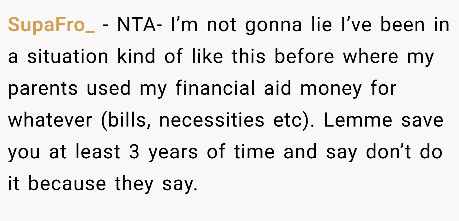 SupaFro_ − NTA- I’m not gonna lie I’ve been in a situation kind of like this before where my parents used my financial aid money for whatever (bills, necessities etc). Lemme save you at least 3 years of time and say don’t do it because they say.