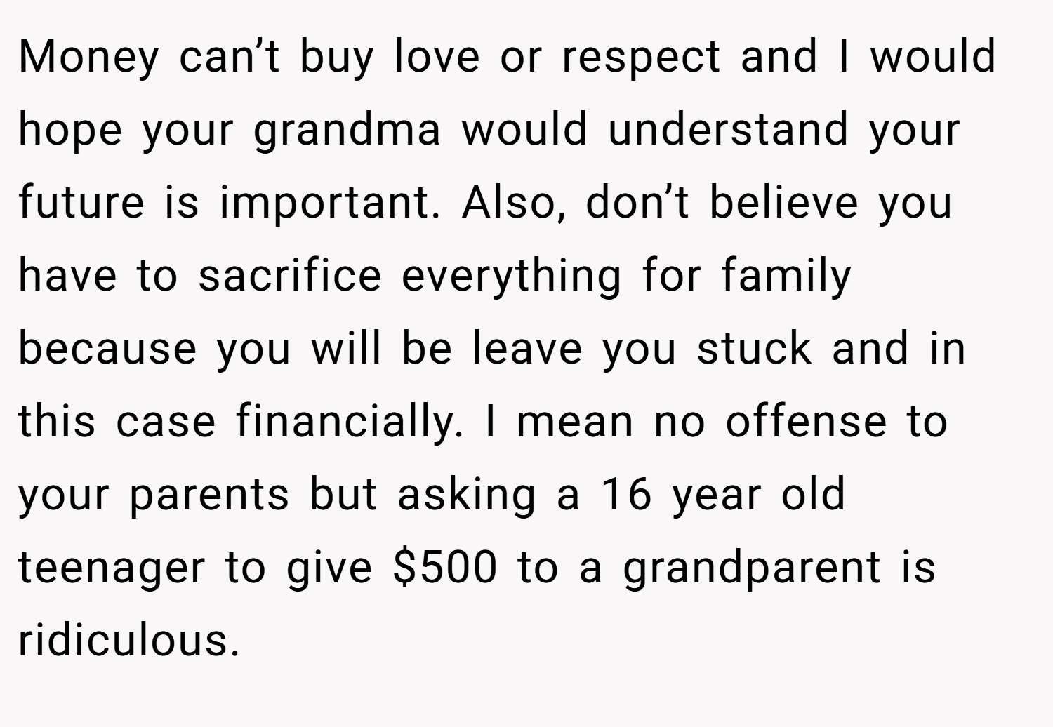 Money can’t buy love or respect and I would hope your grandma would understand your future is important. Also, don’t believe you have to sacrifice everything for family because you will be leave you stuck and in this case financially. I mean no offense to your parents but asking a 16 year old teenager to give $500 to a grandparent is ridiculous.