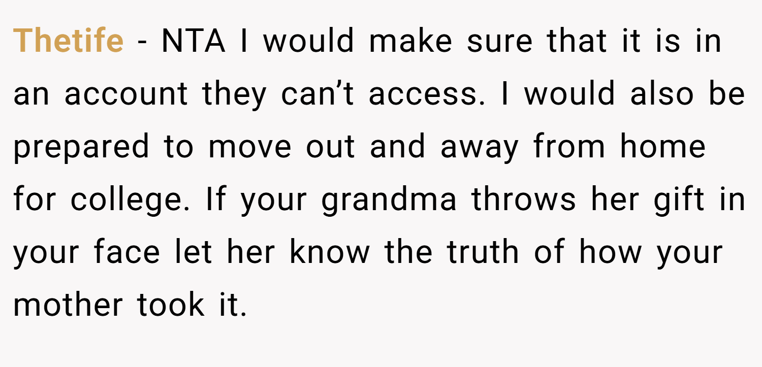 Thetife − NTA I would make sure that it is in an account they can’t access. I would also be prepared to move out and away from home for college. If your grandma throws her gift in your face let her know the truth of how your mother took it.