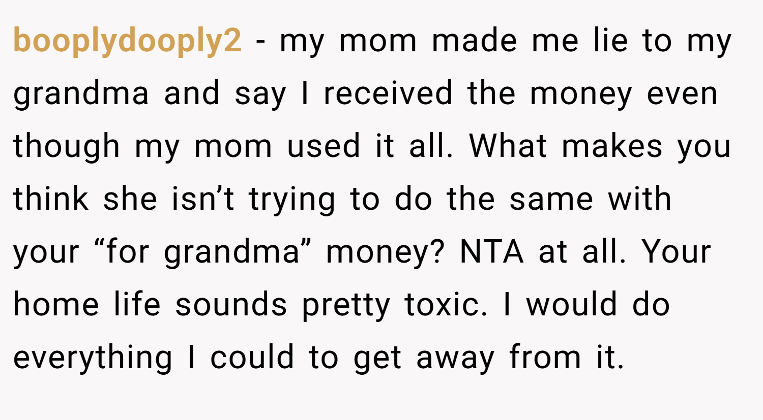 booplydooply2 − my mom made me lie to my grandma and say I received the money even though my mom used it all. What makes you think she isn’t trying to do the same with your “for grandma” money? NTA at all. Your home life sounds pretty toxic. I would do everything I could to get away from it.