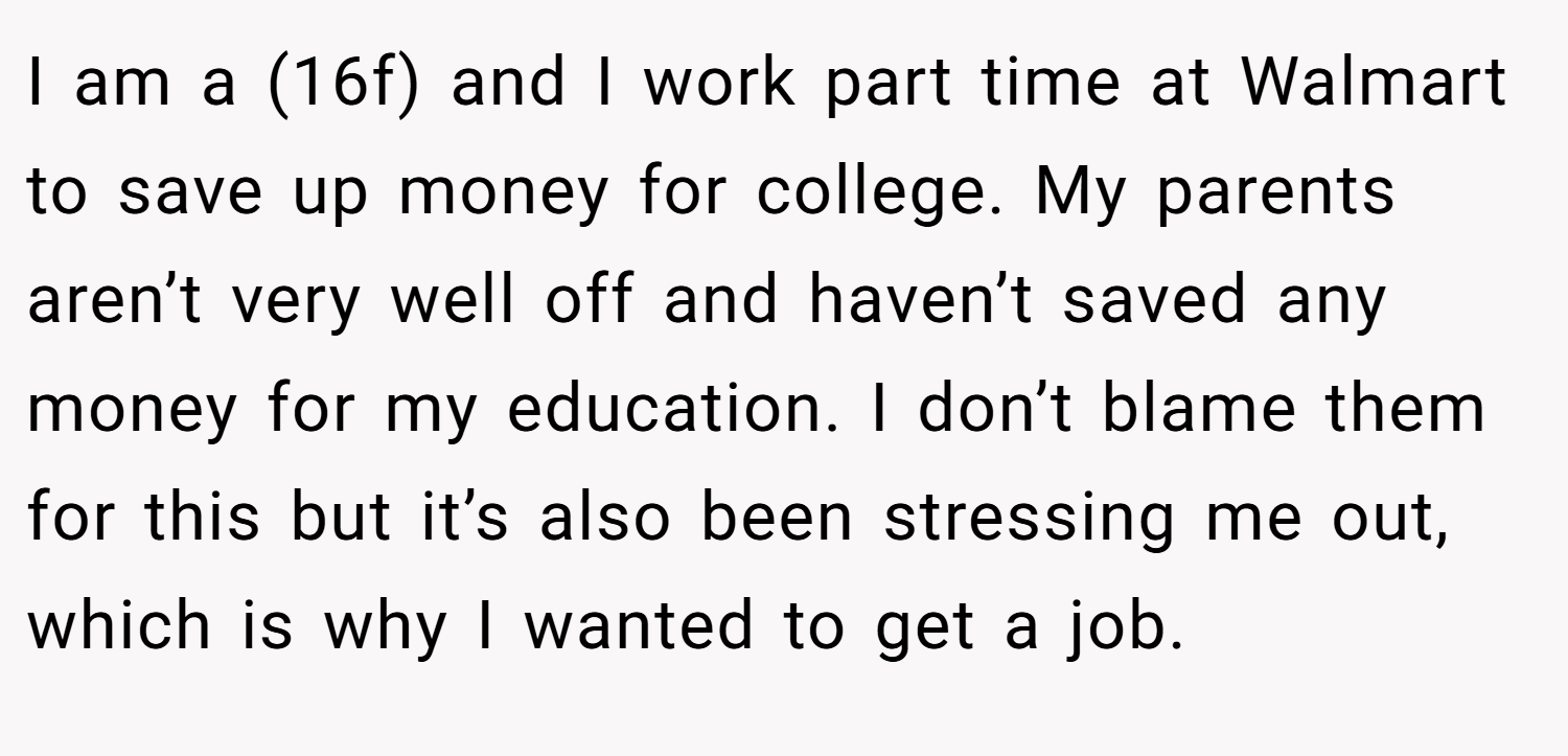 I am a (16f) and I work part time at Walmart to save up money for college. My parents aren’t very well off and haven’t saved any money for my education. I don’t blame them for this but it’s also been stressing me out, which is why I wanted to get a job.