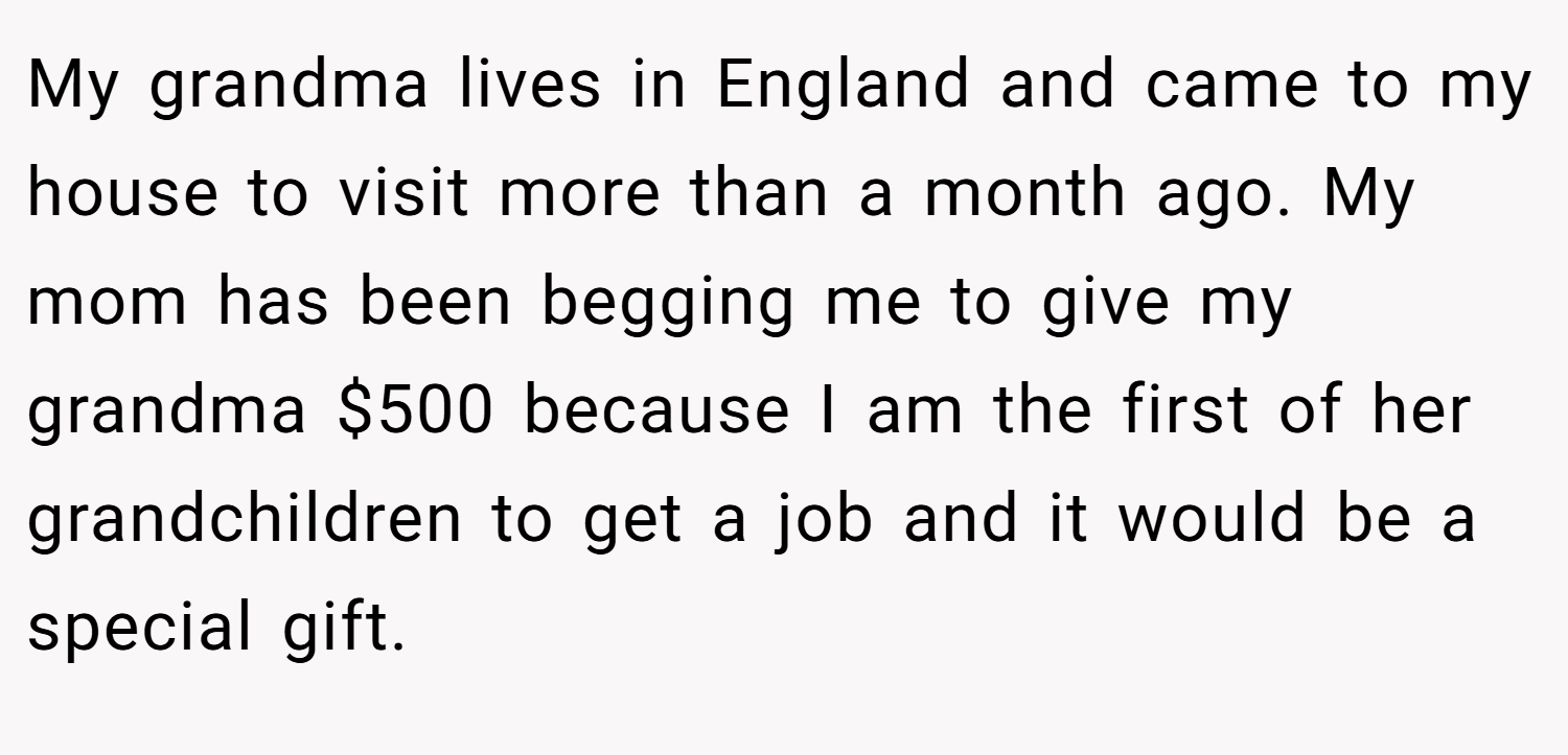 My grandma lives in England and came to my house to visit more than a month ago. My mom has been begging me to give my grandma $500 because I am the first of her grandchildren to get a job and it would be a special gift.