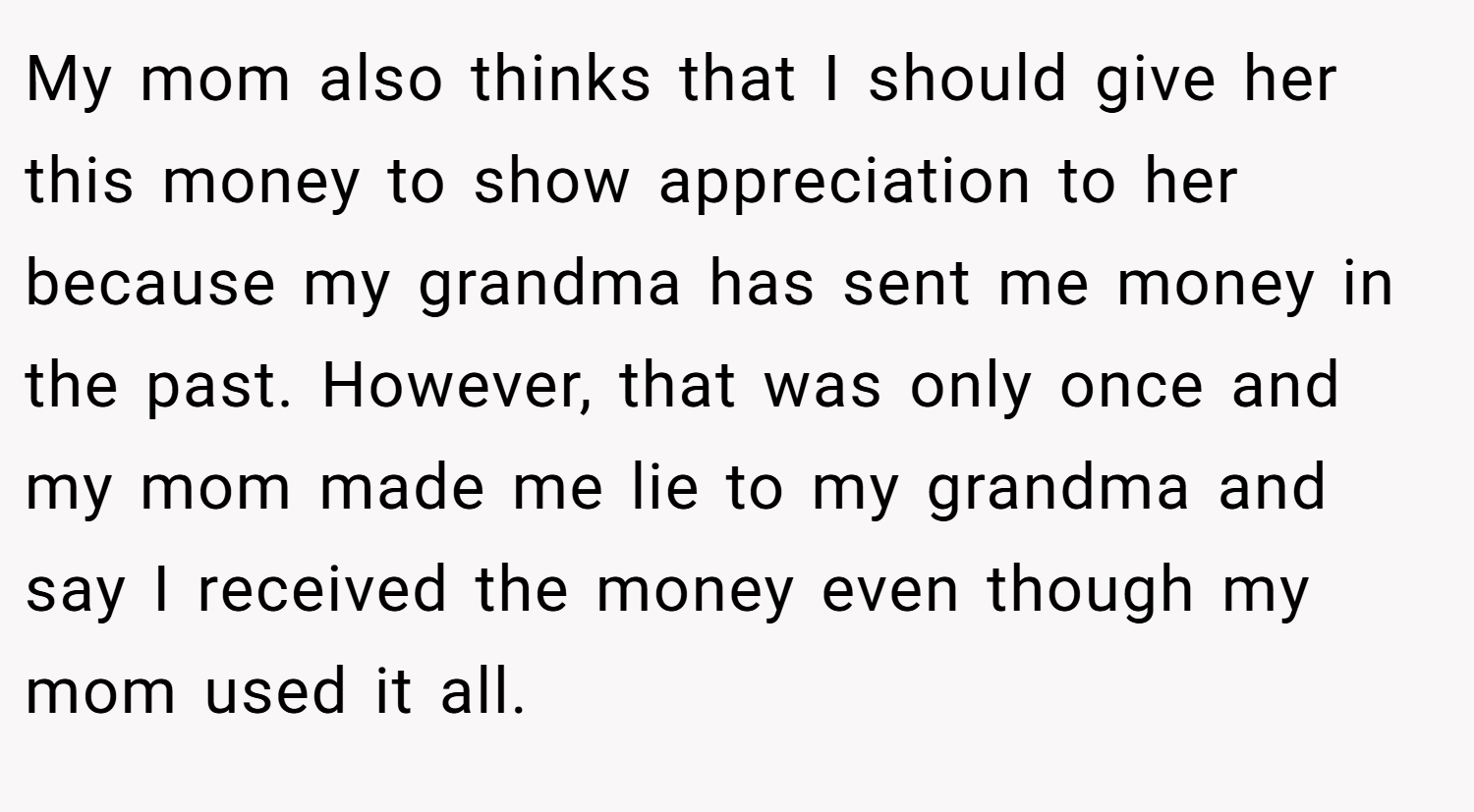 My mom also thinks that I should give her this money to show appreciation to her because my grandma has sent me money in the past. However, that was only once and my mom made me lie to my grandma and say I received the money even though my mom used it all.