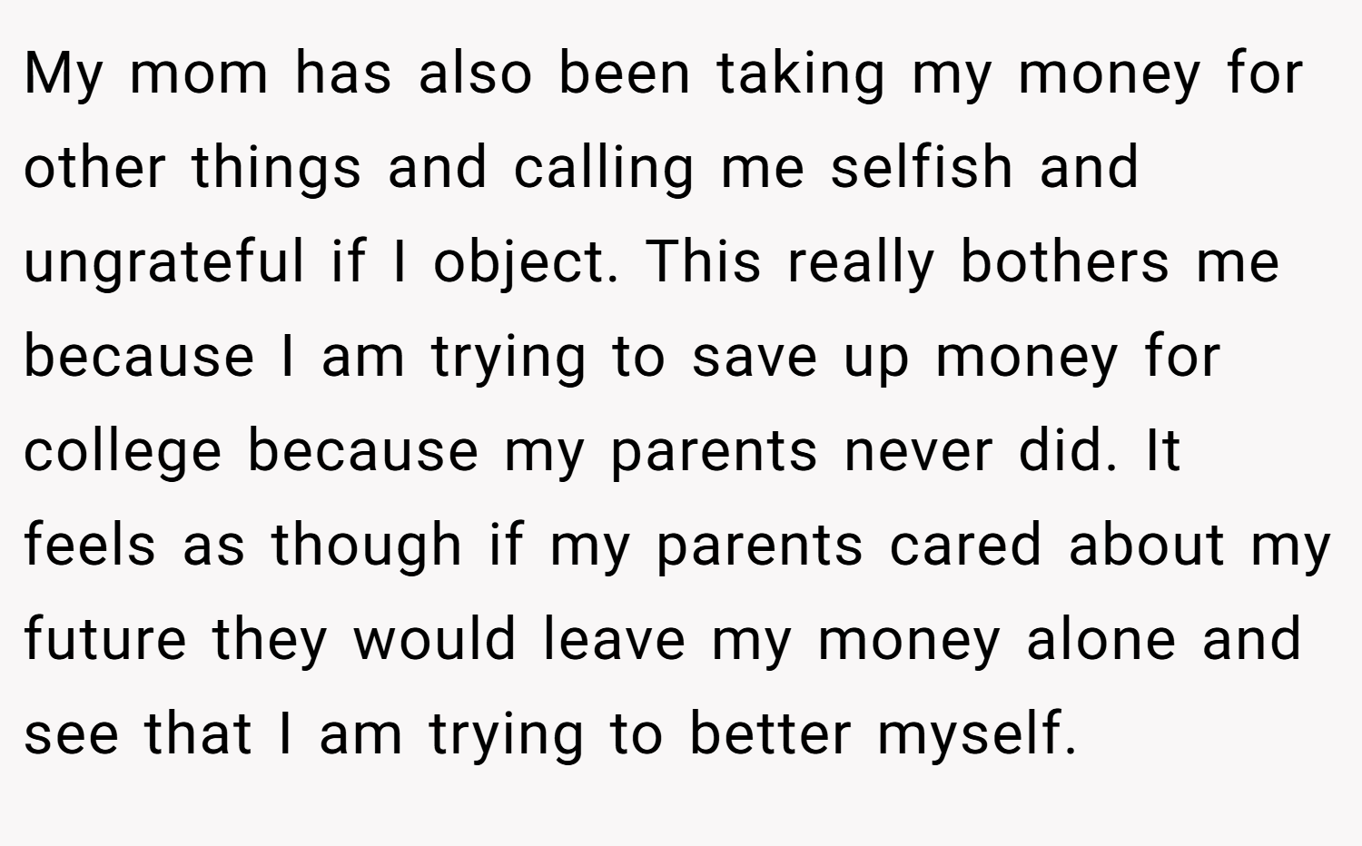 My mom has also been taking my money for other things and calling me selfish and ungrateful if I object. This really bothers me because I am trying to save up money for college because my parents never did. It feels as though if my parents cared about my future they would leave my money alone and see that I am trying to better myself.