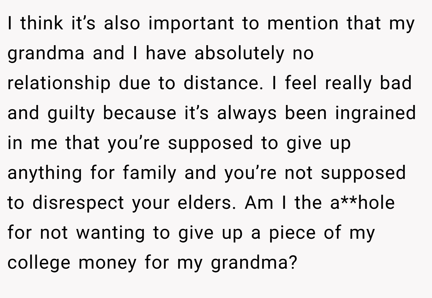 I think it’s also important to mention that my grandma and I have absolutely no relationship due to distance. I feel really bad and guilty because it’s always been ingrained in me that you’re supposed to give up anything for family and you’re not supposed to disrespect your elders. Am I the a**hole for not wanting to give up a piece of my college money for my grandma?