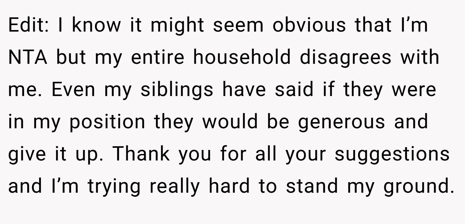 Edit: I know it might seem obvious that I’m NTA but my entire household disagrees with me. Even my siblings have said if they were in my position they would be generous and give it up. Thank you for all your suggestions and I’m trying really hard to stand my ground.