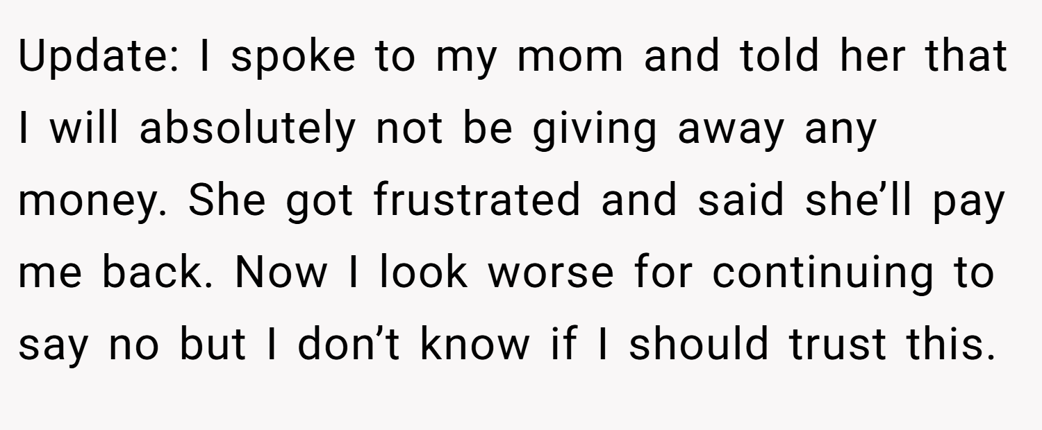 Update: I spoke to my mom and told her that I will absolutely not be giving away any money. She got frustrated and said she’ll pay me back. Now I look worse for continuing to say no but I don’t know if I should trust this.