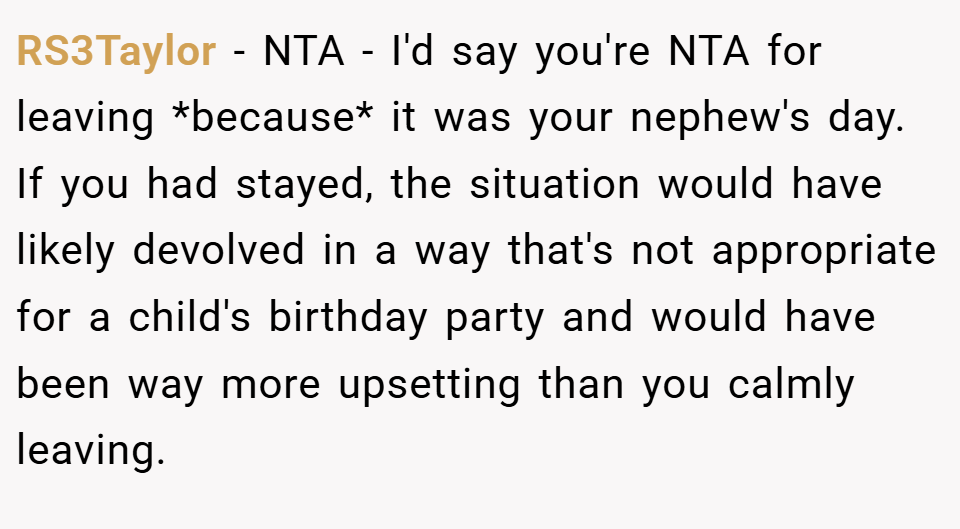 RS3Taylor − NTA - I'd say you're NTA for leaving *because* it was your nephew's day. If you had stayed, the situation would have likely devolved in a way that's not appropriate for a child's birthday party and would have been way more upsetting than you calmly leaving.