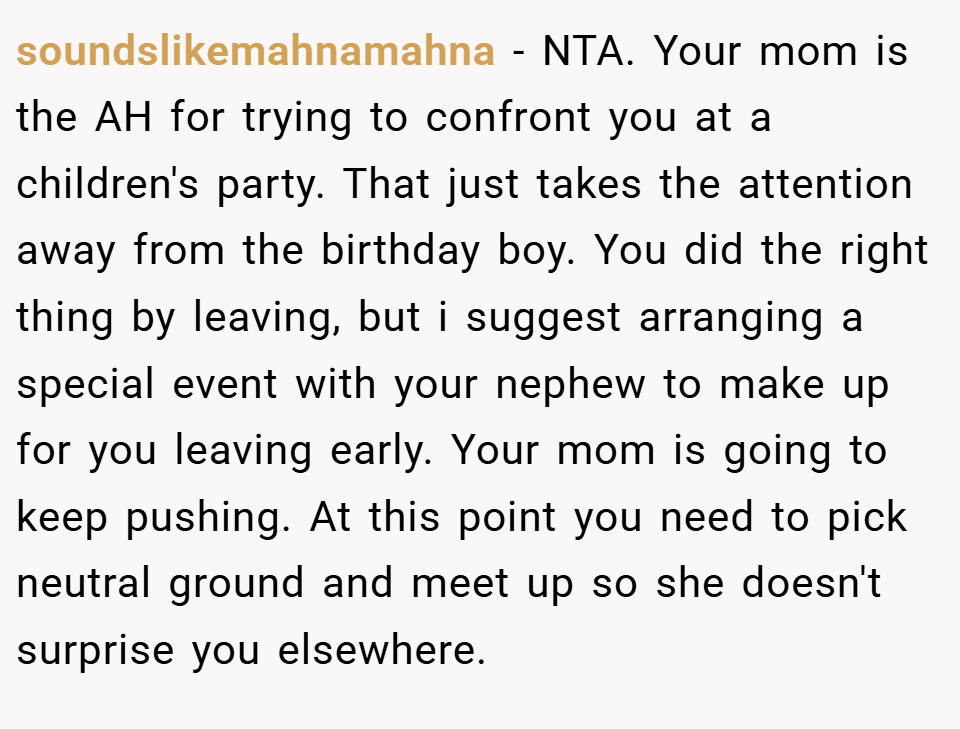 soundslikemahnamahna − NTA. Your mom is the AH for trying to confront you at a children's party. That just takes the attention away from the birthday boy. You did the right thing by leaving, but i suggest arranging a special event with your nephew to make up for you leaving early. Your mom is going to keep pushing. At this point you need to pick neutral ground and meet up so she doesn't surprise you elsewhere.