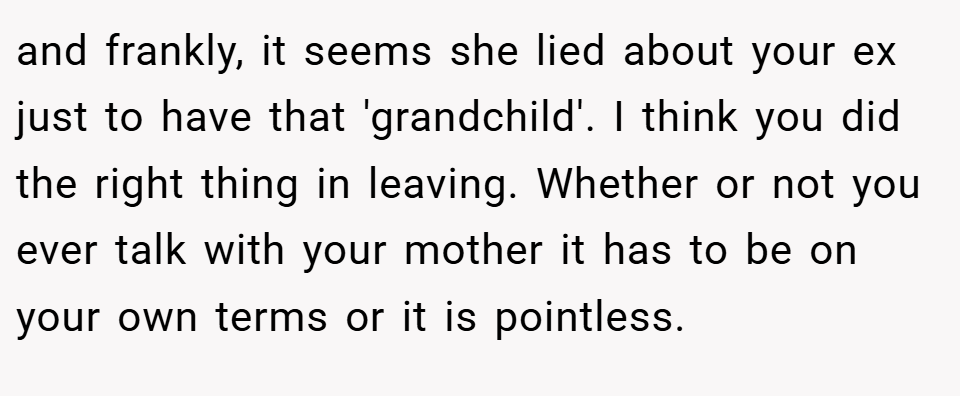and frankly, it seems she lied about your ex just to have that 'grandchild'. I think you did the right thing in leaving. Whether or not you ever talk with your mother it has to be on your own terms or it is pointless.