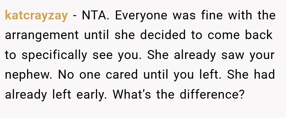 katcrayzay − NTA. Everyone was fine with the arrangement until she decided to come back to specifically see you. She already saw your nephew. No one cared until you left. She had already left early. What’s the difference?
