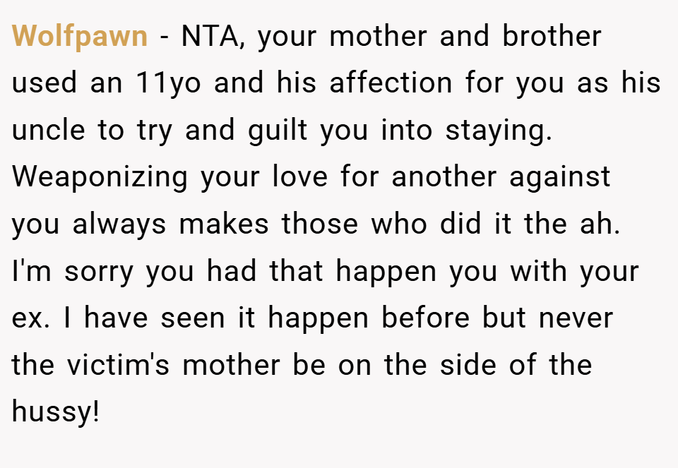 Wolfpawn − NTA, your mother and brother used an 11yo and his affection for you as his uncle to try and guilt you into staying. Weaponizing your love for another against you always makes those who did it the ah. I'm sorry you had that happen you with your ex. I have seen it happen before but never the victim's mother be on the side of the hussy!