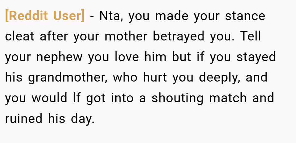 [Reddit User] − Nta, you made your stance cleat after your mother betrayed you. Tell your nephew you love him but if you stayed his grandmother, who hurt you deeply, and you would lf got into a shouting match and ruined his day.