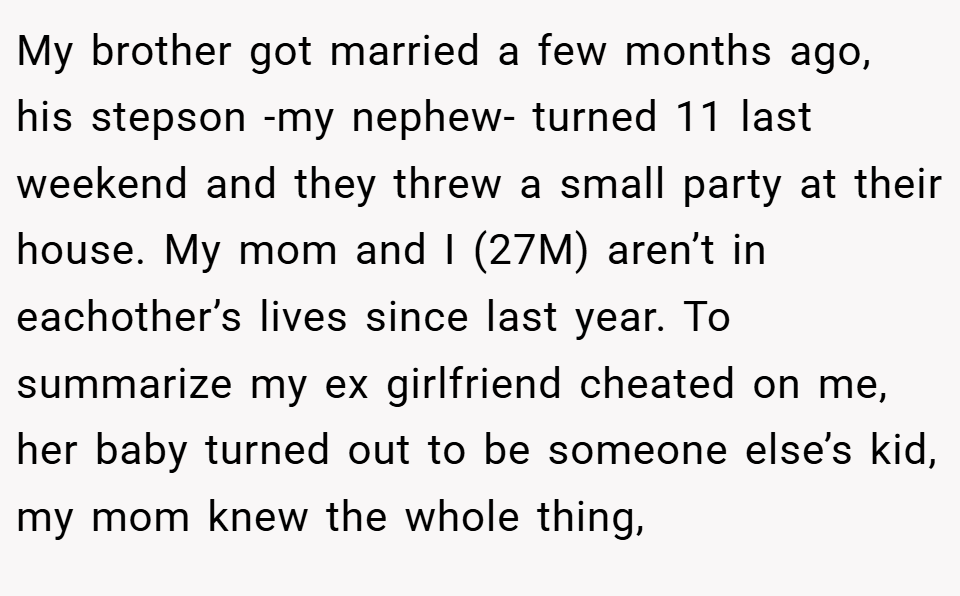 My brother got married a few months ago, his stepson -my nephew- turned 11 last weekend and they threw a small party at their house. My mom and I (27M) aren’t in eachother’s lives since last year. To summarize my ex girlfriend cheated on me, her baby turned out to be someone else’s kid, my mom knew the whole thing,