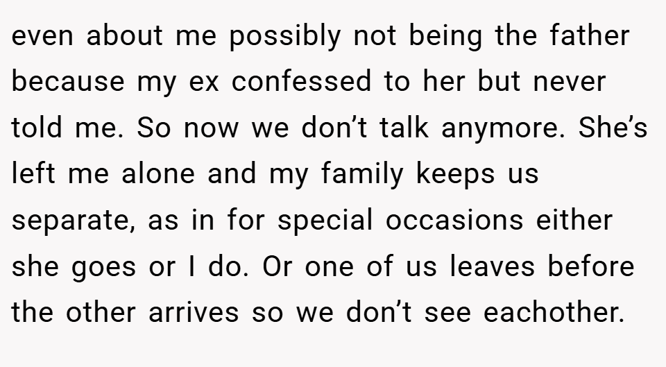 even about me possibly not being the father because my ex confessed to her but never told me. So now we don’t talk anymore. She’s left me alone and my family keeps us separate, as in for special occasions either she goes or I do. Or one of us leaves before the other arrives so we don’t see eachother.