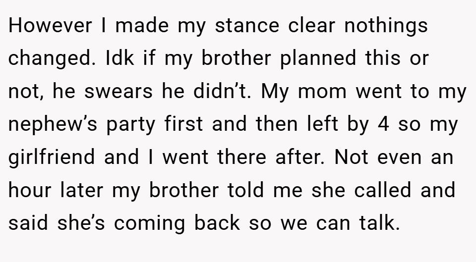However I made my stance clear nothings changed. Idk if my brother planned this or not, he swears he didn’t. My mom went to my nephew’s party first and then left by 4 so my girlfriend and I went there after. Not even an hour later my brother told me she called and said she’s coming back so we can talk.