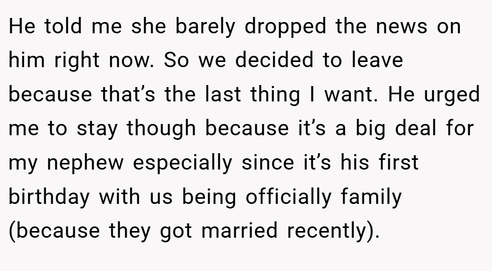 He told me she barely dropped the news on him right now. So we decided to leave because that’s the last thing I want. He urged me to stay though because it’s a big deal for my nephew especially since it’s his first birthday with us being officially family (because they got married recently).
