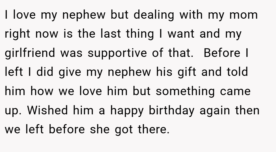 I love my nephew but dealing with my mom right now is the last thing I want and my girlfriend was supportive of that.  Before I left I did give my nephew his gift and told him how we love him but something came up. Wished him a happy birthday again then we left before she got there.