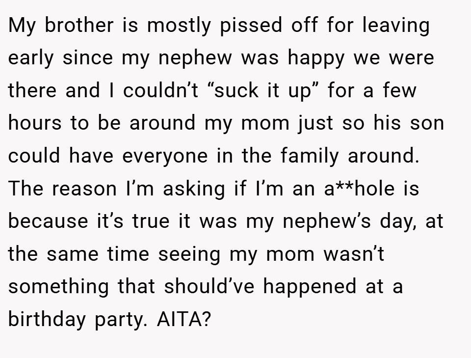 My brother is mostly pissed off for leaving early since my nephew was happy we were there and I couldn’t “suck it up” for a few hours to be around my mom just so his son could have everyone in the family around. The reason I’m asking if I’m an a**hole is because it’s true it was my nephew’s day, at the same time seeing my mom wasn’t something that should’ve happened at a birthday party. AITA?