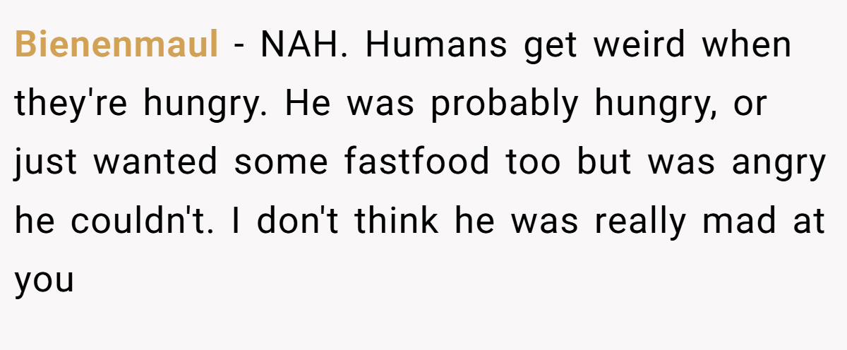 Bienenmaul − NAH. Humans get weird when they're hungry. He was probably hungry, or just wanted some fastfood too but was angry he couldn't. I don't think he was really mad at you