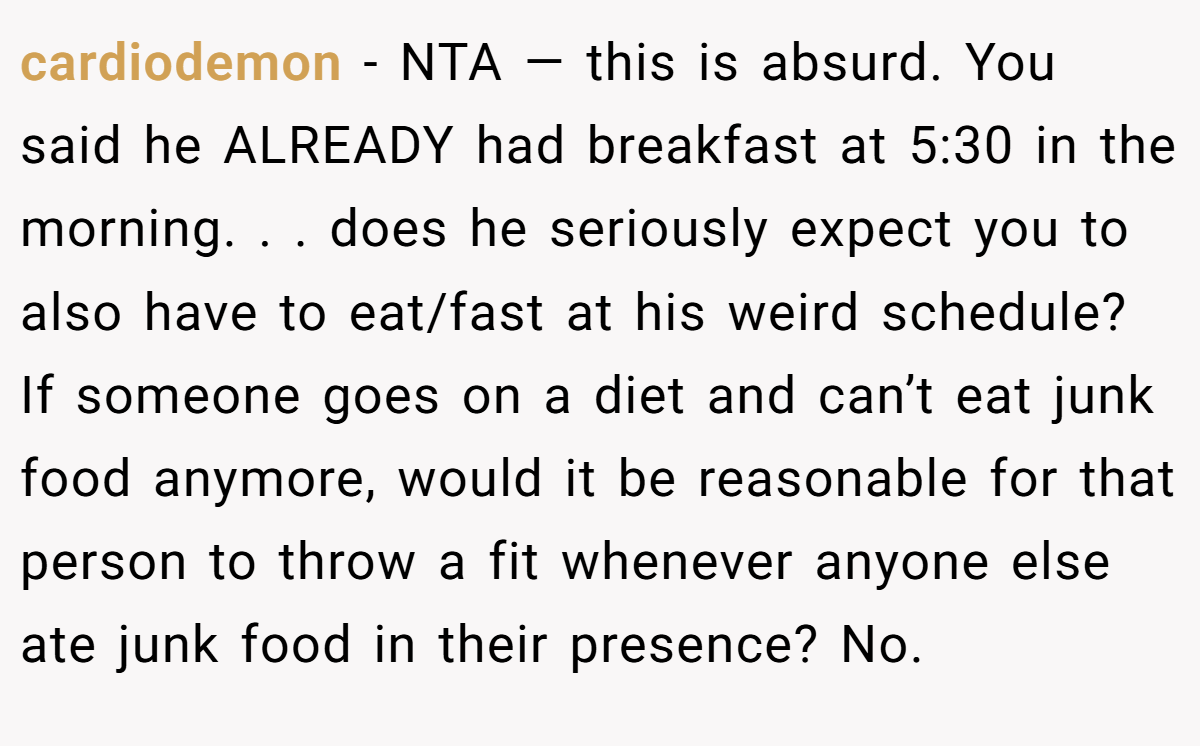 cardiodemon − NTA — this is absurd. You said he ALREADY had breakfast at 5:30 in the morning. . . does he seriously expect you to also have to eat/fast at his weird schedule? If someone goes on a diet and can’t eat junk food anymore, would it be reasonable for that person to throw a fit whenever anyone else ate junk food in their presence? No.