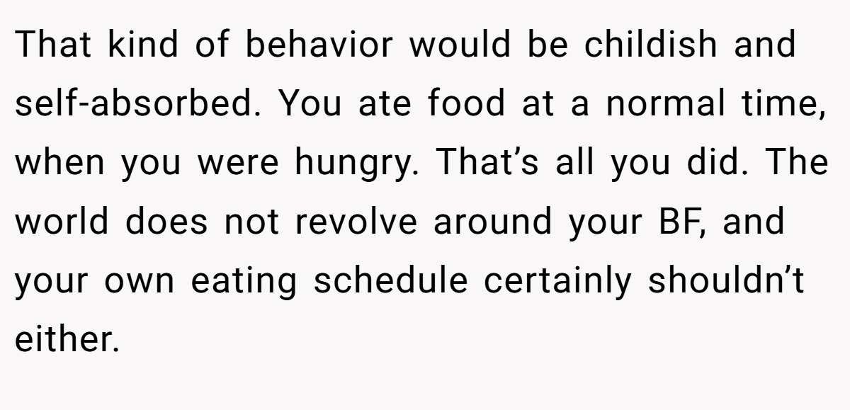 That kind of behavior would be childish and self-absorbed. You ate food at a normal time, when you were hungry. That’s all you did. The world does not revolve around your BF, and your own eating schedule certainly shouldn’t either.