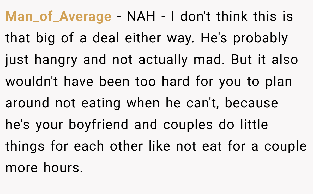 Man_of_Average − NAH - I don't think this is that big of a deal either way. He's probably just hangry and not actually mad. But it also wouldn't have been too hard for you to plan around not eating when he can't, because he's your boyfriend and couples do little things for each other like not eat for a couple more hours.