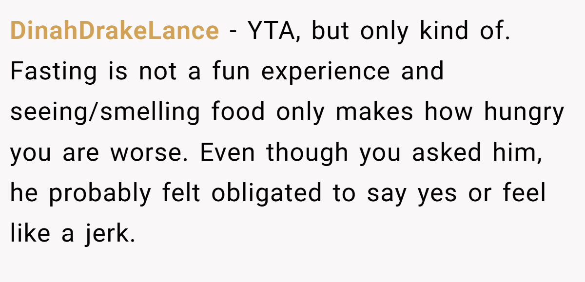 DinahDrakeLance − YTA, but only kind of. Fasting is not a fun experience and seeing/smelling food only makes how hungry you are worse. Even though you asked him, he probably felt obligated to say yes or feel like a jerk.