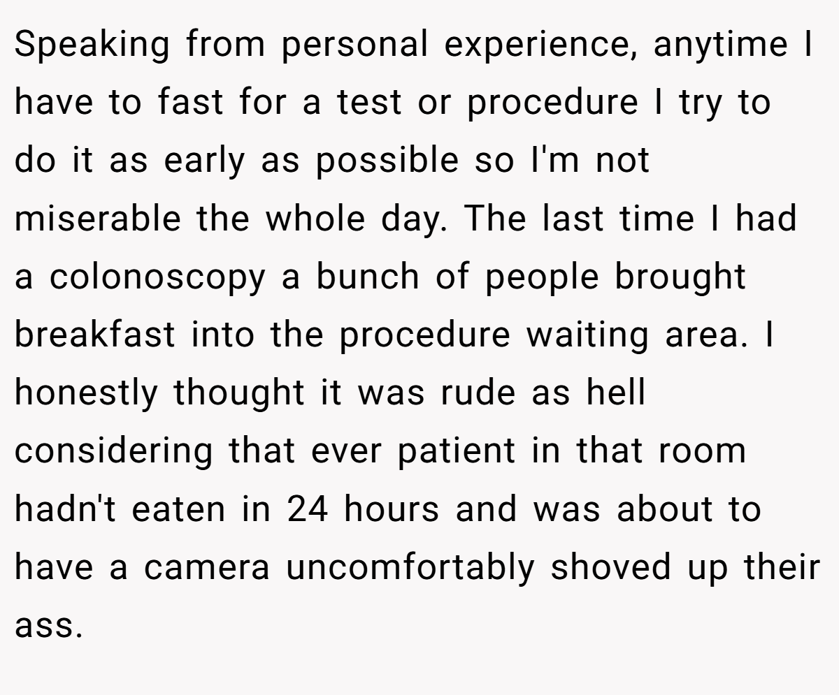 Speaking from personal experience, anytime I have to fast for a test or procedure I try to do it as early as possible so I'm not miserable the whole day. The last time I had a colonoscopy a bunch of people brought breakfast into the procedure waiting area. I honestly thought it was rude as hell considering that ever patient in that room hadn't eaten in 24 hours and was about to have a camera uncomfortably shoved up their ass.