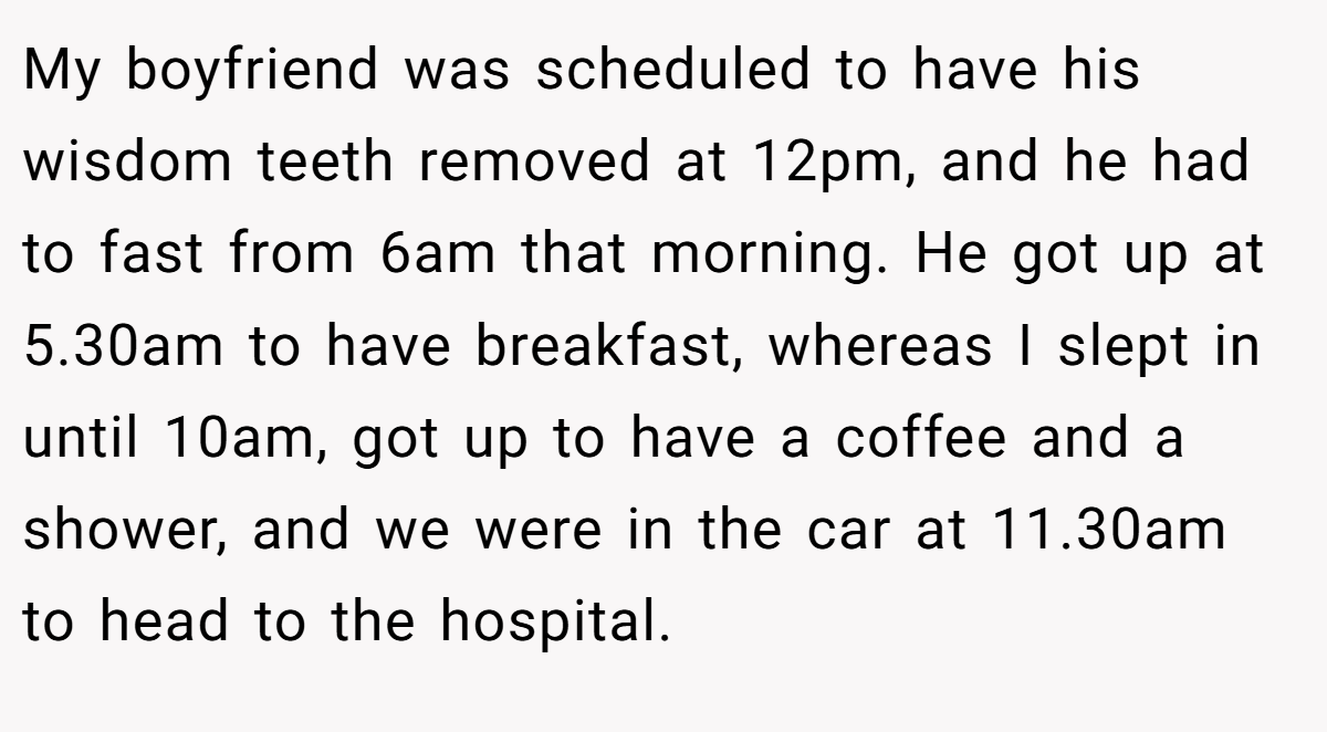 My boyfriend was scheduled to have his wisdom teeth removed at 12pm, and he had to fast from 6am that morning. He got up at 5.30am to have breakfast, whereas I slept in until 10am, got up to have a coffee and a shower, and we were in the car at 11.30am to head to the hospital.