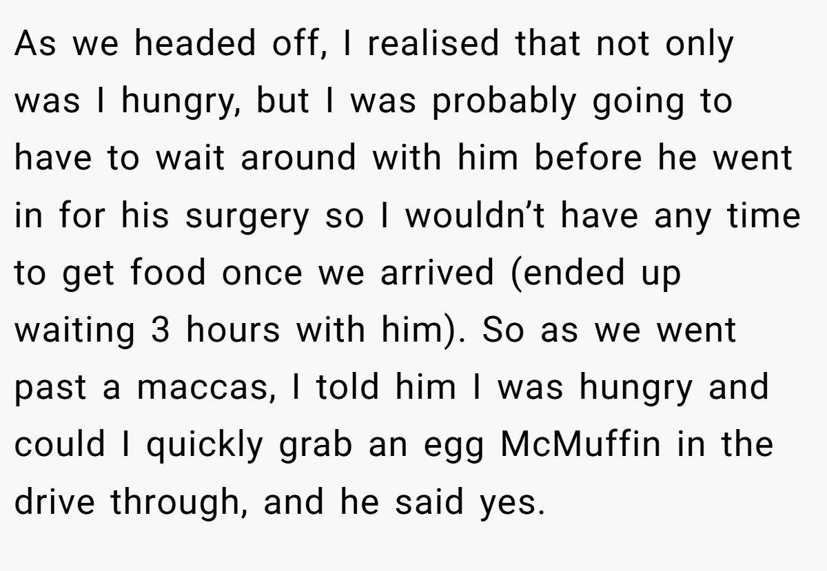 As we headed off, I realised that not only was I hungry, but I was probably going to have to wait around with him before he went in for his surgery so I wouldn’t have any time to get food once we arrived (ended up waiting 3 hours with him). So as we went past a maccas, I told him I was hungry and could I quickly grab an egg McMuffin in the drive through, and he said yes.