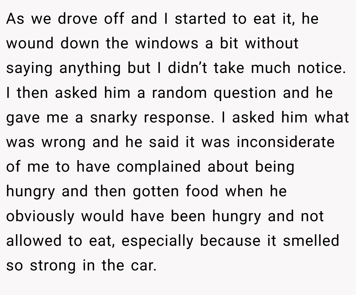 As we drove off and I started to eat it, he wound down the windows a bit without saying anything but I didn’t take much notice. I then asked him a random question and he gave me a snarky response. I asked him what was wrong and he said it was inconsiderate of me to have complained about being hungry and then gotten food when he obviously would have been hungry and not allowed to eat, especially because it smelled so strong in the car.