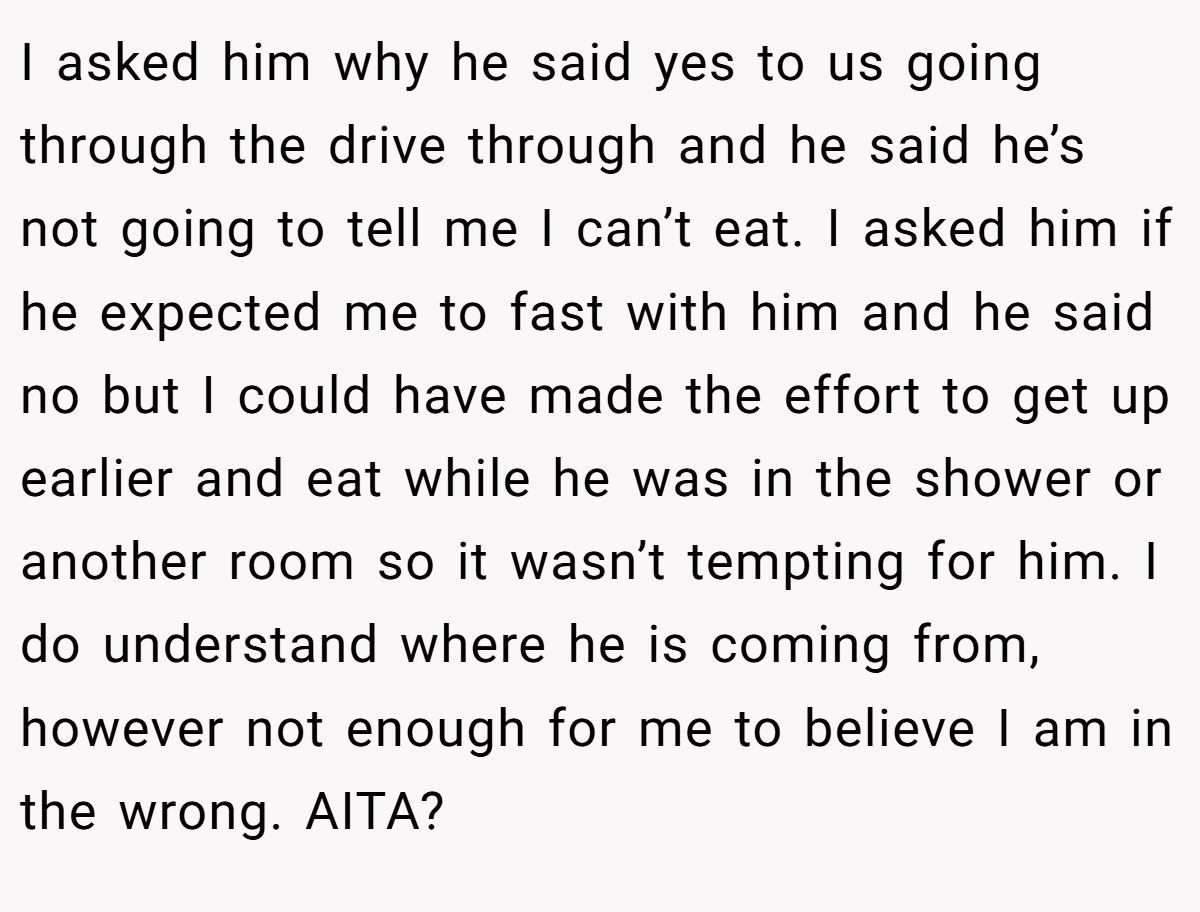 I asked him why he said yes to us going through the drive through and he said he’s not going to tell me I can’t eat. I asked him if he expected me to fast with him and he said no but I could have made the effort to get up earlier and eat while he was in the shower or another room so it wasn’t tempting for him. I do understand where he is coming from, however not enough for me to believe I am in the wrong. AITA?