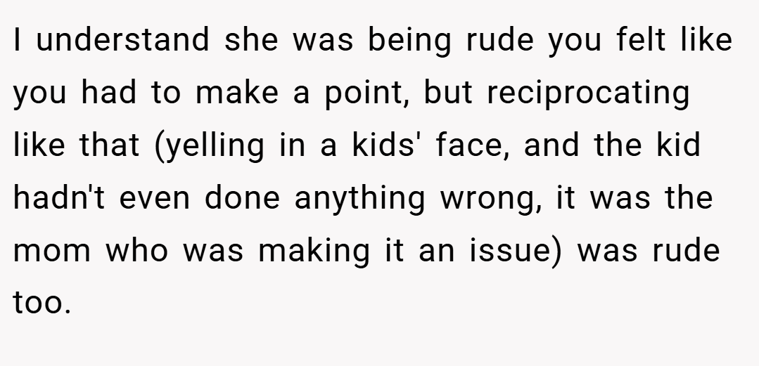 I understand she was being rude you felt like you had to make a point, but reciprocating like that (yelling in a kids' face, and the kid hadn't even done anything wrong, it was the mom who was making it an issue) was rude too.
