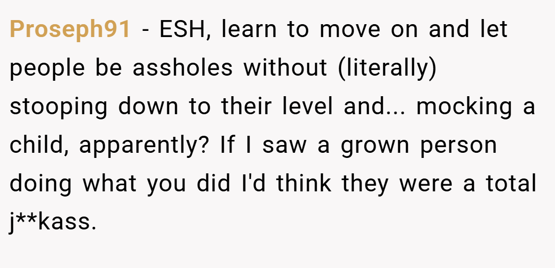 Proseph91 − ESH, learn to move on and let people be assholes without (literally) stooping down to their level and... mocking a child, apparently? If I saw a grown person doing what you did I'd think they were a total j**kass.