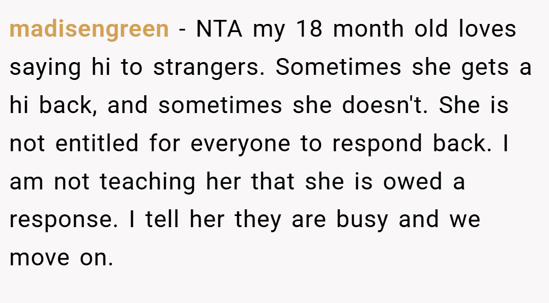 madisengreen − NTA my 18 month old loves saying hi to strangers. Sometimes she gets a hi back, and sometimes she doesn't. She is not entitled for everyone to respond back. I am not teaching her that she is owed a response. I tell her they are busy and we move on.