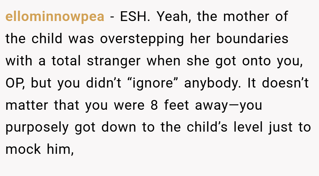ellominnowpea − ESH. Yeah, the mother of the child was overstepping her boundaries with a total stranger when she got onto you, OP, but you didn’t “ignore” anybody. It doesn’t matter that you were 8 feet away—you purposely got down to the child’s level just to mock him,