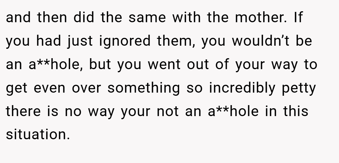 and then did the same with the mother. If you had just ignored them, you wouldn’t be an a**hole, but you went out of your way to get even over something so incredibly petty there is no way your not an a**hole in this situation.