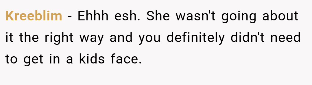 Kreeblim − Ehhh esh. She wasn't going about it the right way and you definitely didn't need to get in a kids face.